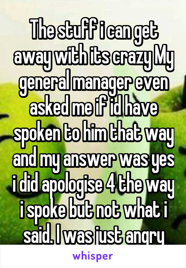 The stuff i can get away with its crazy My general manager even asked me if id have spoken to him that way and my answer was yes i did apologise 4 the way i spoke but not what i said. I was just angry