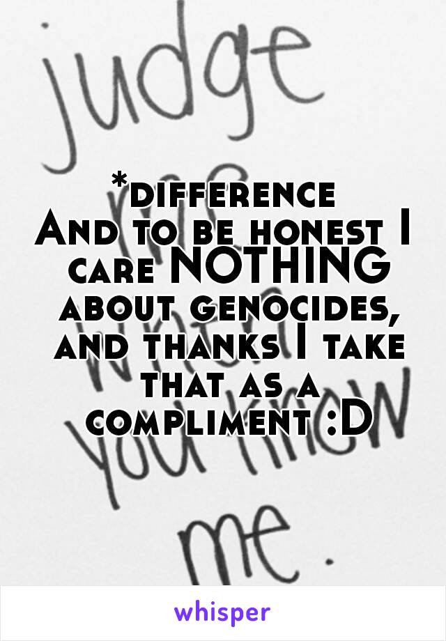 *difference
And to be honest I care NOTHING about genocides, and thanks I take that as a compliment :D