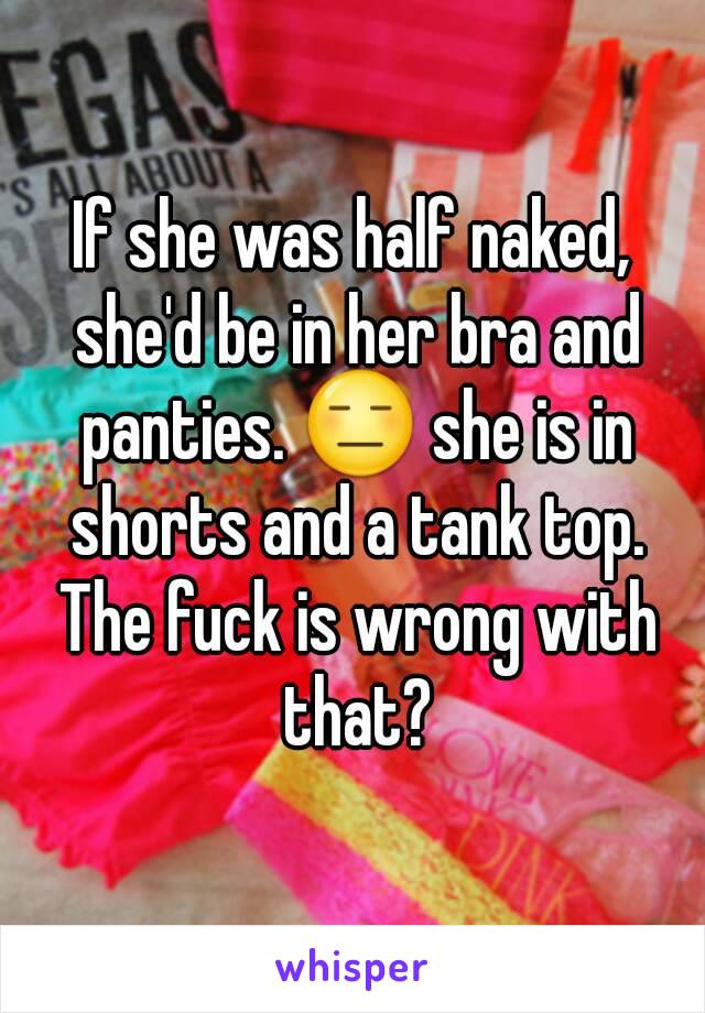 If she was half naked, she'd be in her bra and panties. 😑 she is in shorts and a tank top. The fuck is wrong with that?