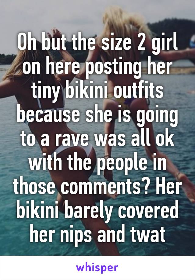 Oh but the size 2 girl on here posting her tiny bikini outfits because she is going to a rave was all ok with the people in those comments? Her bikini barely covered her nips and twat