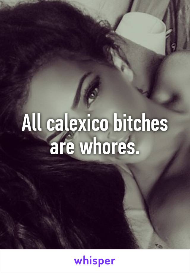 All calexico bitches are whores.
