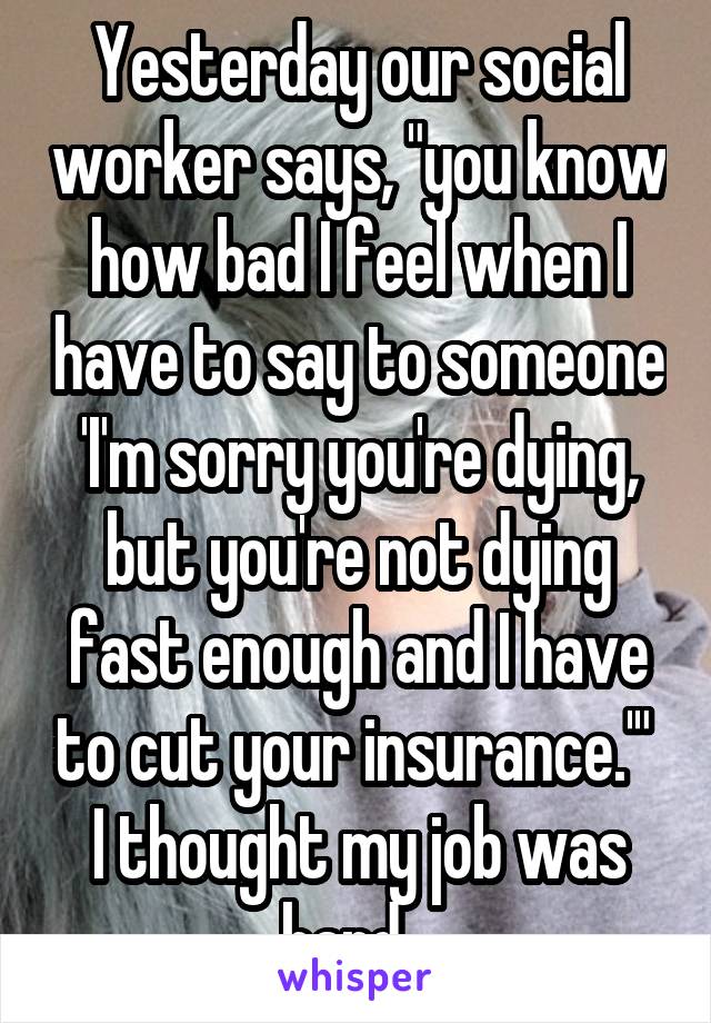 Yesterday our social worker says, "you know how bad I feel when I have to say to someone 'I'm sorry you're dying, but you're not dying fast enough and I have to cut your insurance.'" 
I thought my job was hard...
