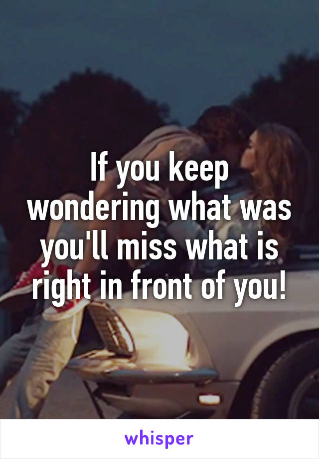 If you keep wondering what was you'll miss what is right in front of you!