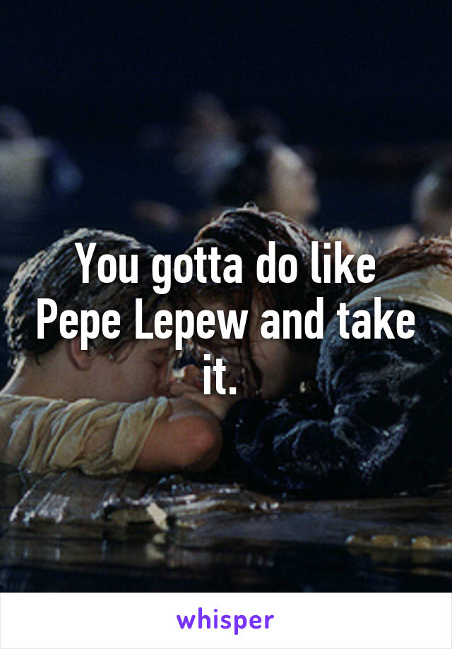 You gotta do like Pepe Lepew and take it. 