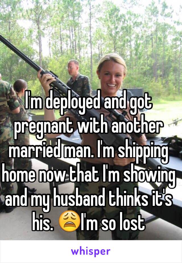 I'm deployed and got pregnant with another married man. I'm shipping home now that I'm showing and my husband thinks it's his. 😩I'm so lost