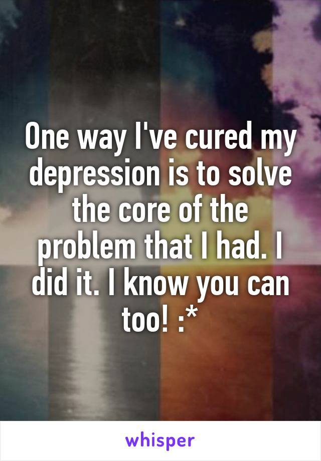 One way I've cured my depression is to solve the core of the problem that I had. I did it. I know you can too! :*