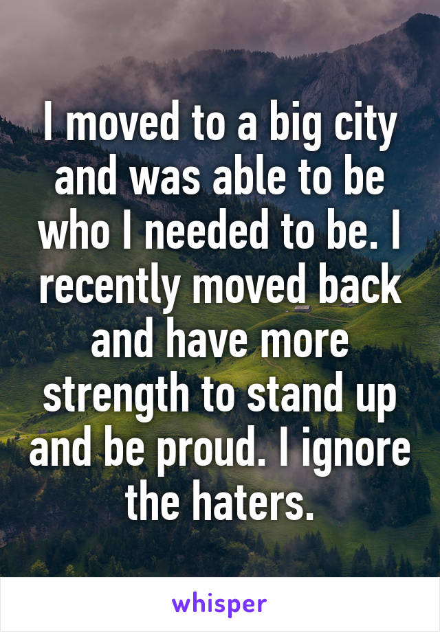 I moved to a big city and was able to be who I needed to be. I recently moved back and have more strength to stand up and be proud. I ignore the haters.