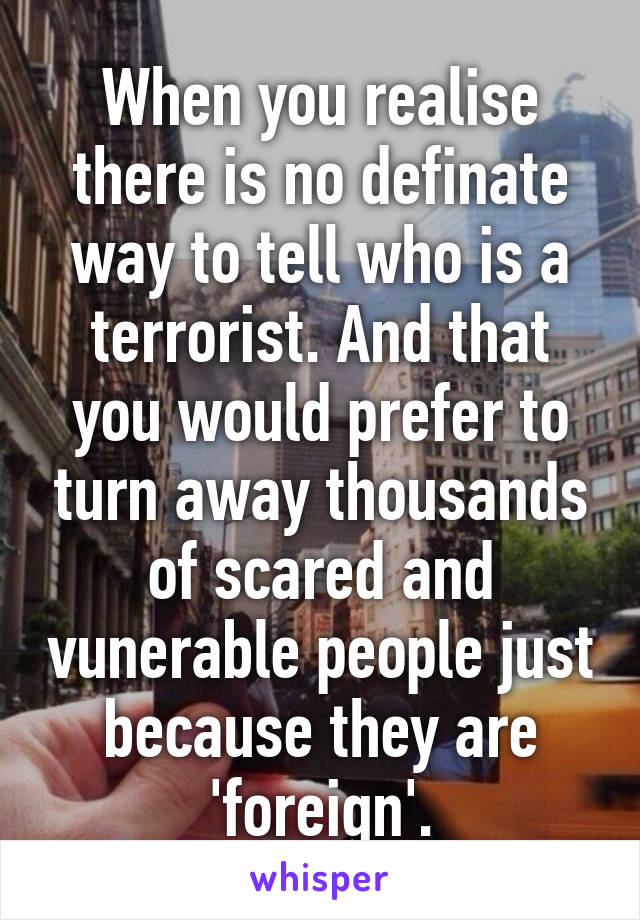 When you realise there is no definate way to tell who is a terrorist. And that you would prefer to turn away thousands of scared and vunerable people just because they are 'foreign'.