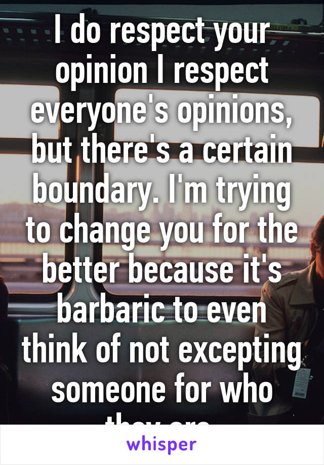 I do respect your opinion I respect everyone's opinions, but there's a certain boundary. I'm trying to change you for the better because it's barbaric to even think of not excepting someone for who they are.