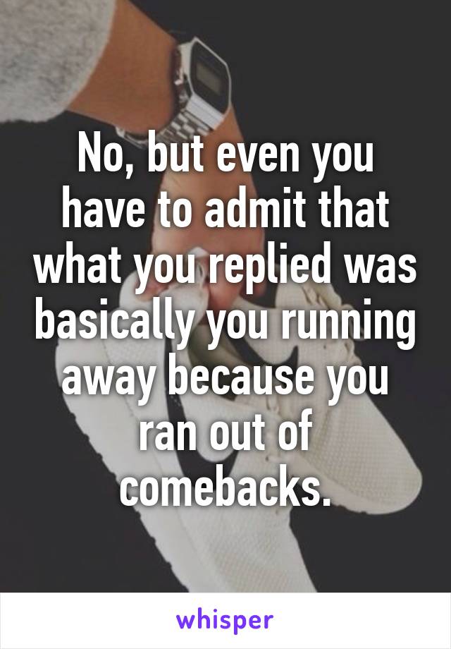 No, but even you have to admit that what you replied was basically you running away because you ran out of comebacks.