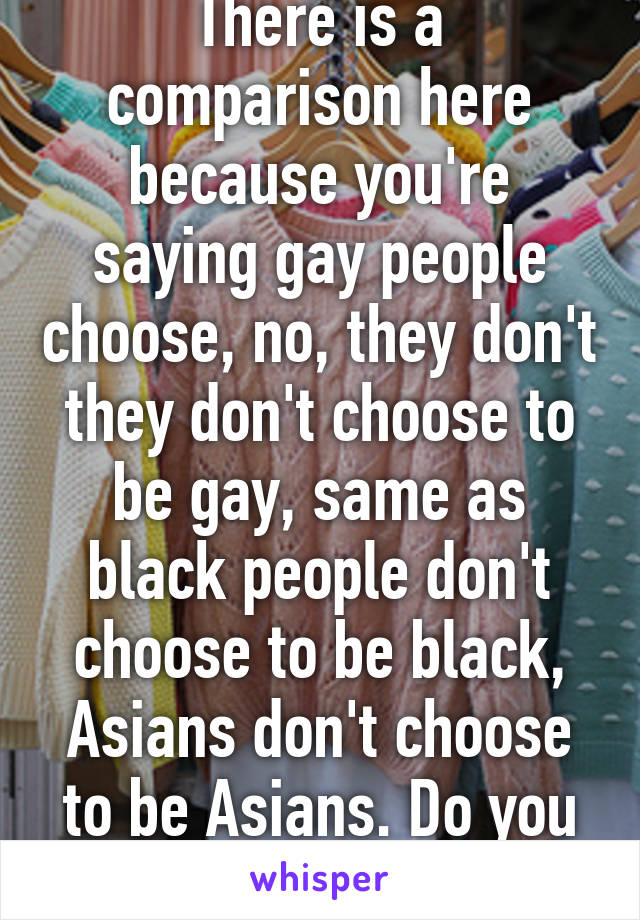 There is a comparison here because you're saying gay people choose, no, they don't they don't choose to be gay, same as black people don't choose to be black, Asians don't choose to be Asians. Do you have brain cells? 