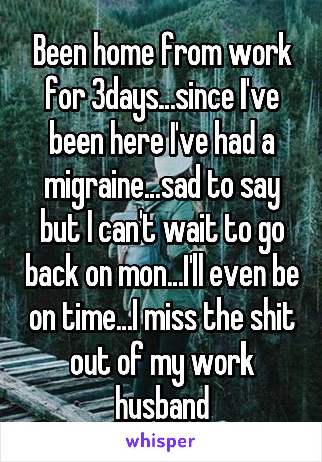 Been home from work for 3days...since I've been here I've had a migraine...sad to say but I can't wait to go back on mon...I'll even be on time...I miss the shit out of my work husband