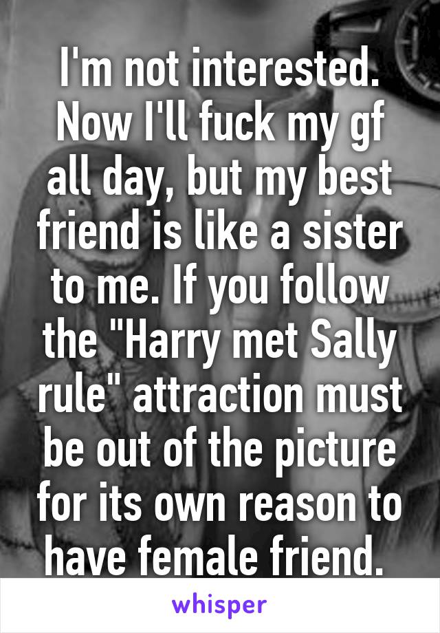 I'm not interested. Now I'll fuck my gf all day, but my best friend is like a sister to me. If you follow the "Harry met Sally rule" attraction must be out of the picture for its own reason to have female friend. 