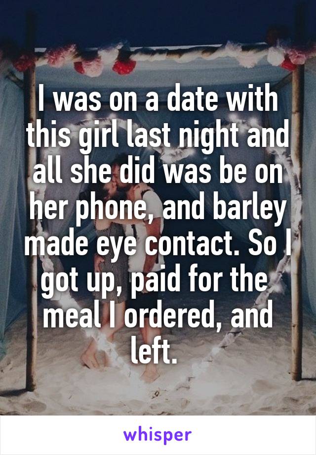 I was on a date with this girl last night and all she did was be on her phone, and barley made eye contact. So I got up, paid for the  meal I ordered, and left. 