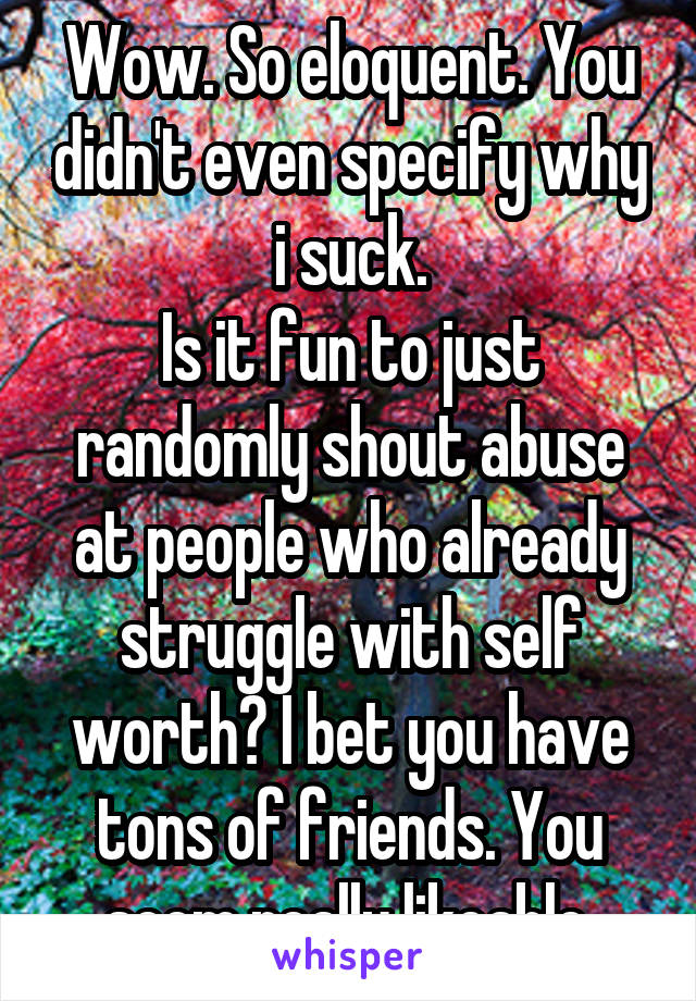 Wow. So eloquent. You didn't even specify why i suck.
Is it fun to just randomly shout abuse at people who already struggle with self worth? I bet you have tons of friends. You seem really likeable.
