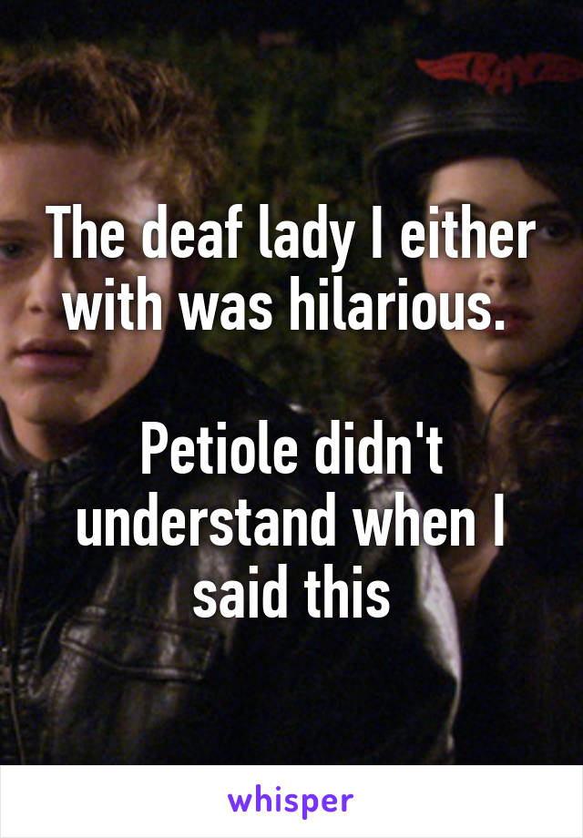 The deaf lady I either with was hilarious. 

Petiole didn't understand when I said this