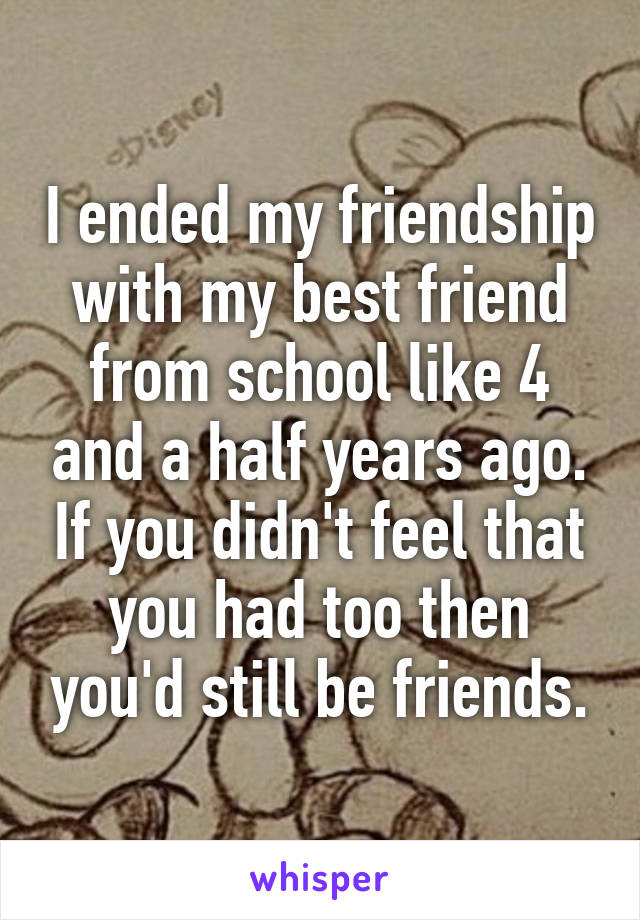 I ended my friendship with my best friend from school like 4 and a half years ago. If you didn't feel that you had too then you'd still be friends.