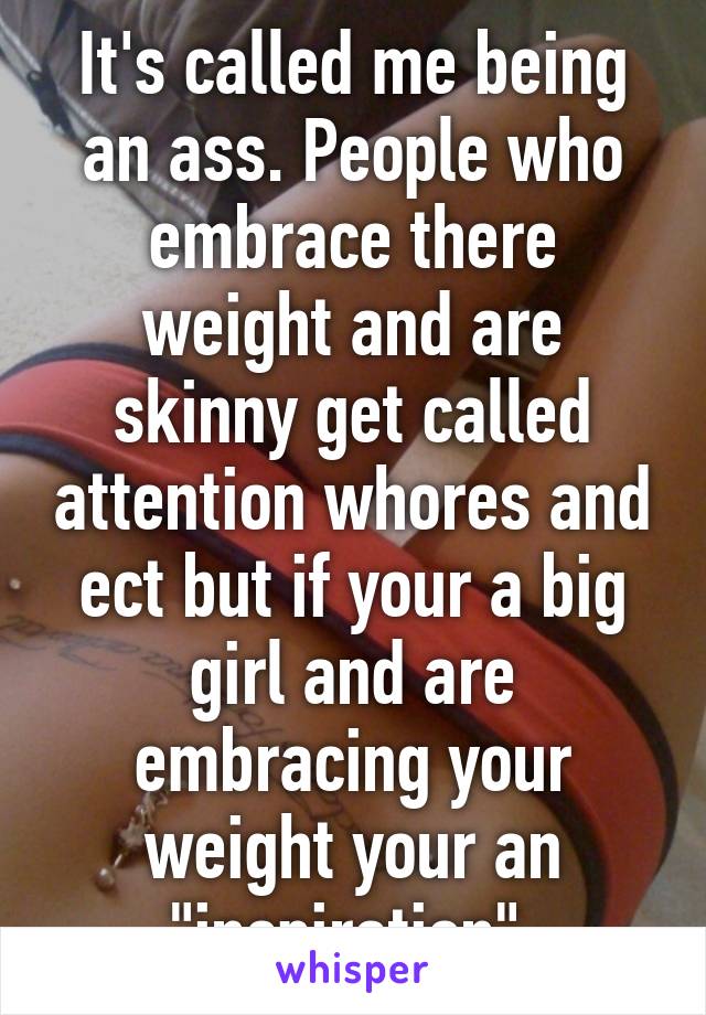 It's called me being an ass. People who embrace there weight and are skinny get called attention whores and ect but if your a big girl and are embracing your weight your an "inspiration" 