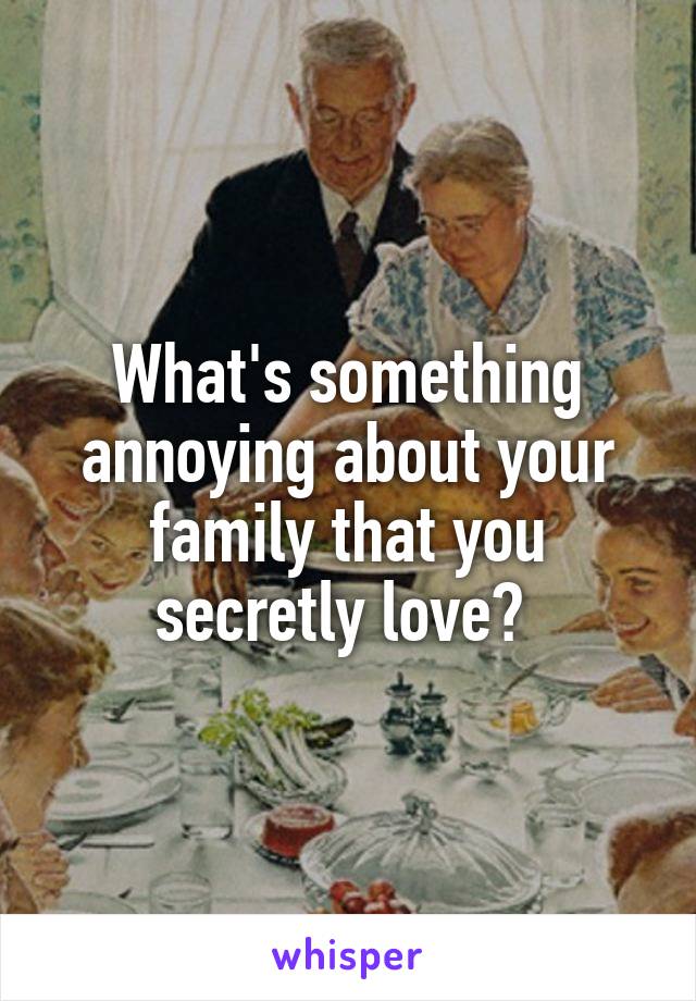What's something annoying about your family that you secretly love? 
