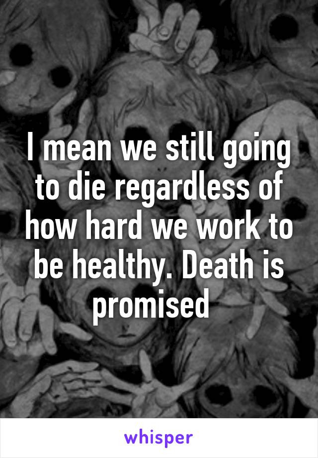 I mean we still going to die regardless of how hard we work to be healthy. Death is promised  