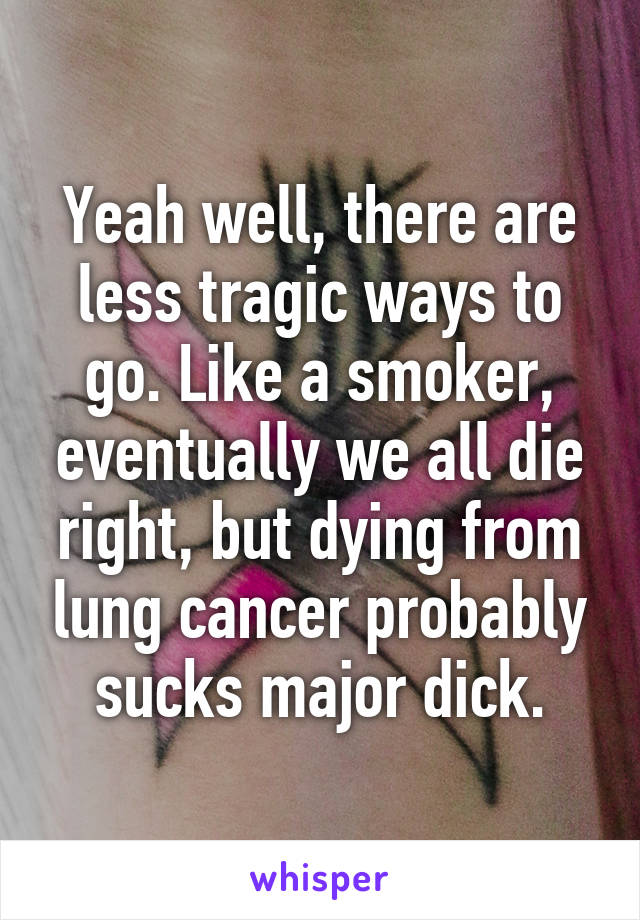Yeah well, there are less tragic ways to go. Like a smoker, eventually we all die right, but dying from lung cancer probably sucks major dick.
