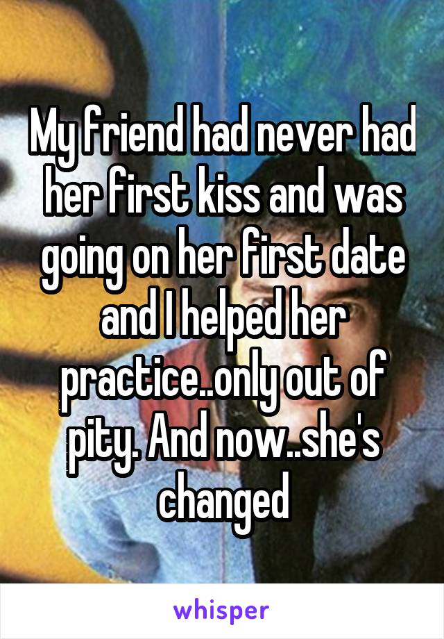 My friend had never had her first kiss and was going on her first date and I helped her practice..only out of pity. And now..she's changed