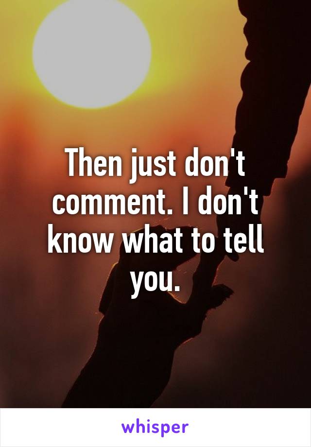 Then just don't comment. I don't know what to tell you.
