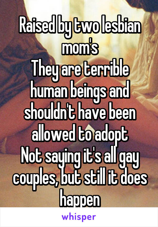 Raised by two lesbian mom's
They are terrible human beings and shouldn't have been allowed to adopt
Not saying it's all gay couples, but still it does happen