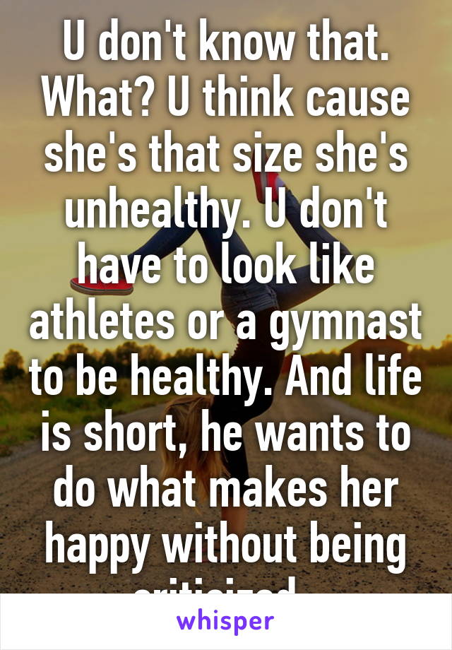 U don't know that. What? U think cause she's that size she's unhealthy. U don't have to look like athletes or a gymnast to be healthy. And life is short, he wants to do what makes her happy without being criticized. 