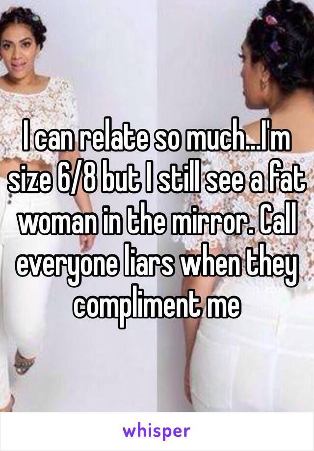 I can relate so much...I'm size 6/8 but I still see a fat woman in the mirror. Call everyone liars when they compliment me 