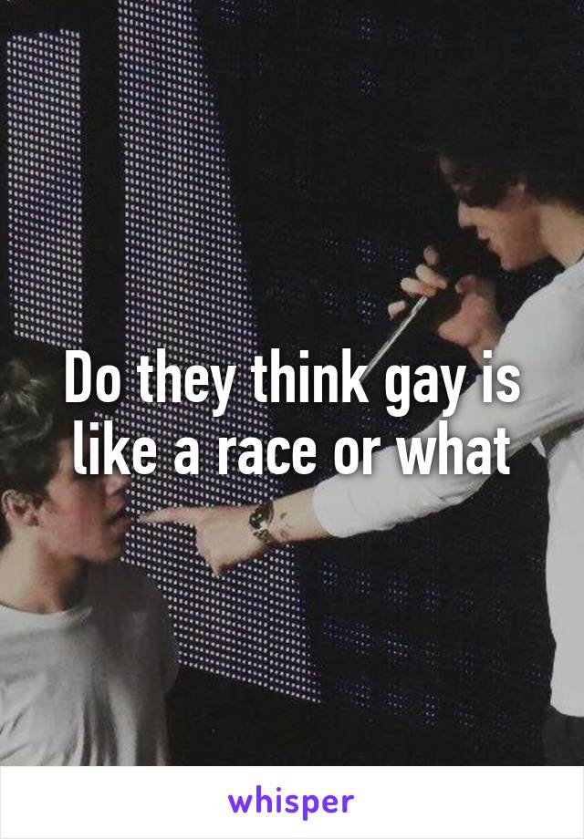 Do they think gay is like a race or what