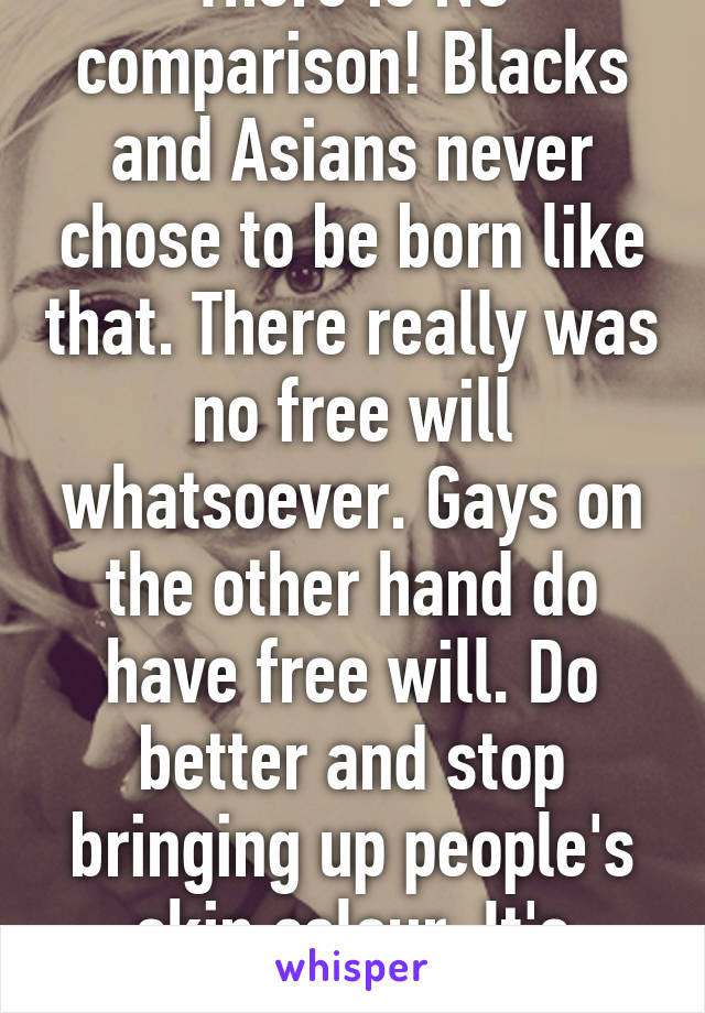 There is NO comparison! Blacks and Asians never chose to be born like that. There really was no free will whatsoever. Gays on the other hand do have free will. Do better and stop bringing up people's skin colour. It's highly irrelevant. 