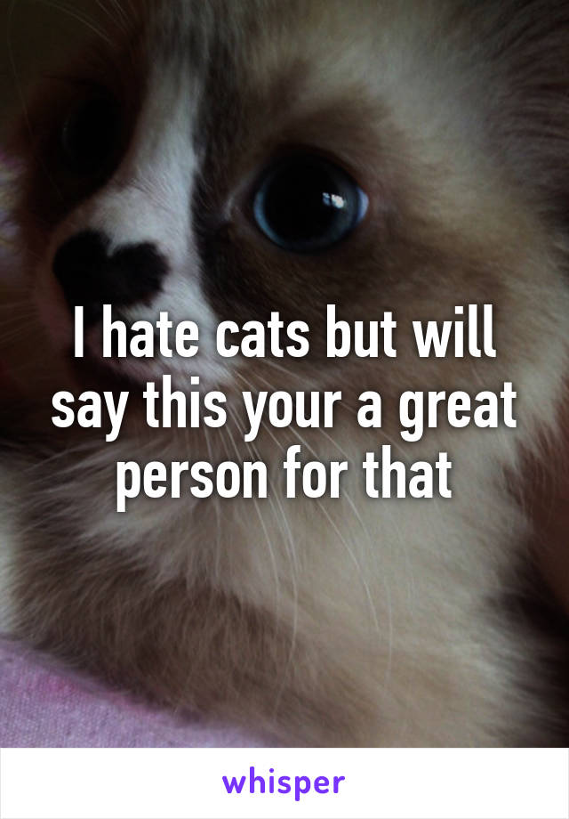 I hate cats but will say this your a great person for that