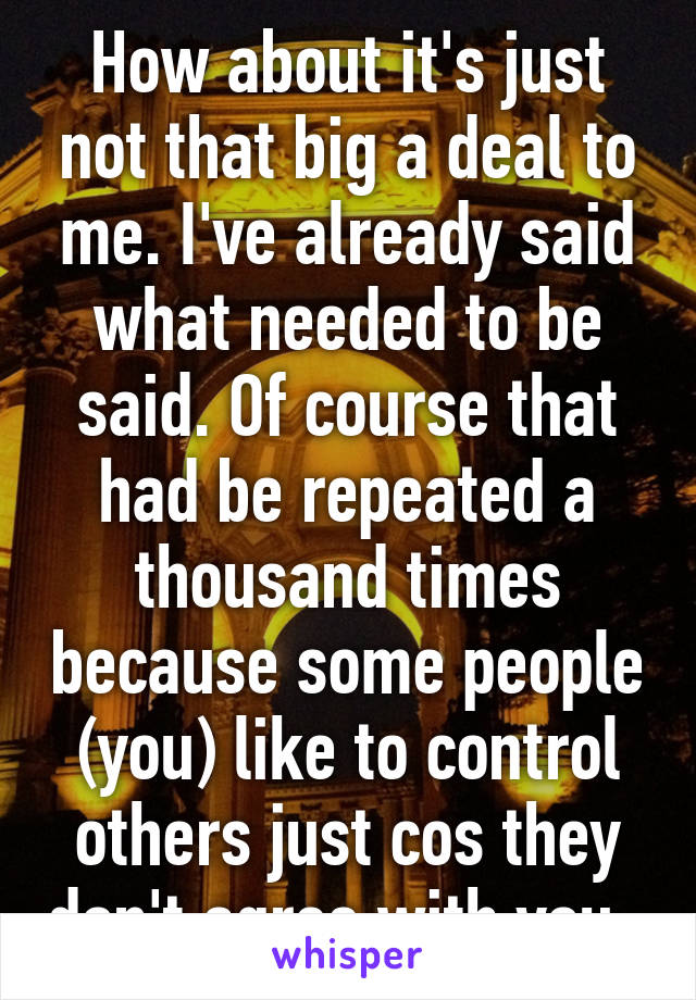 How about it's just not that big a deal to me. I've already said what needed to be said. Of course that had be repeated a thousand times because some people (you) like to control others just cos they don't agree with you. 