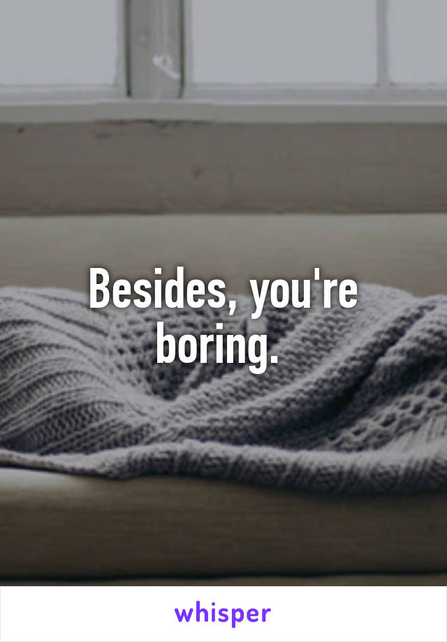 Besides, you're boring. 