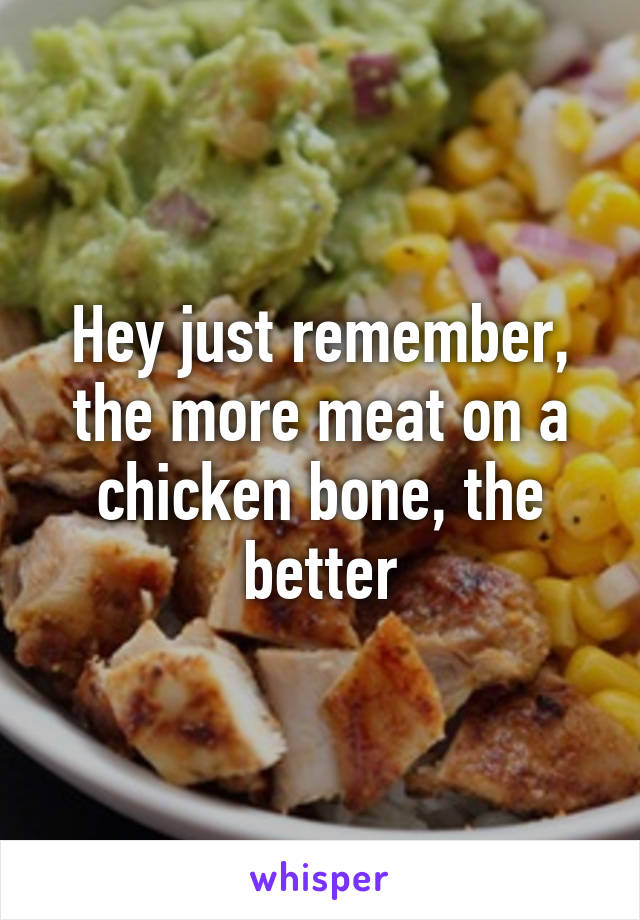 Hey just remember, the more meat on a chicken bone, the better
