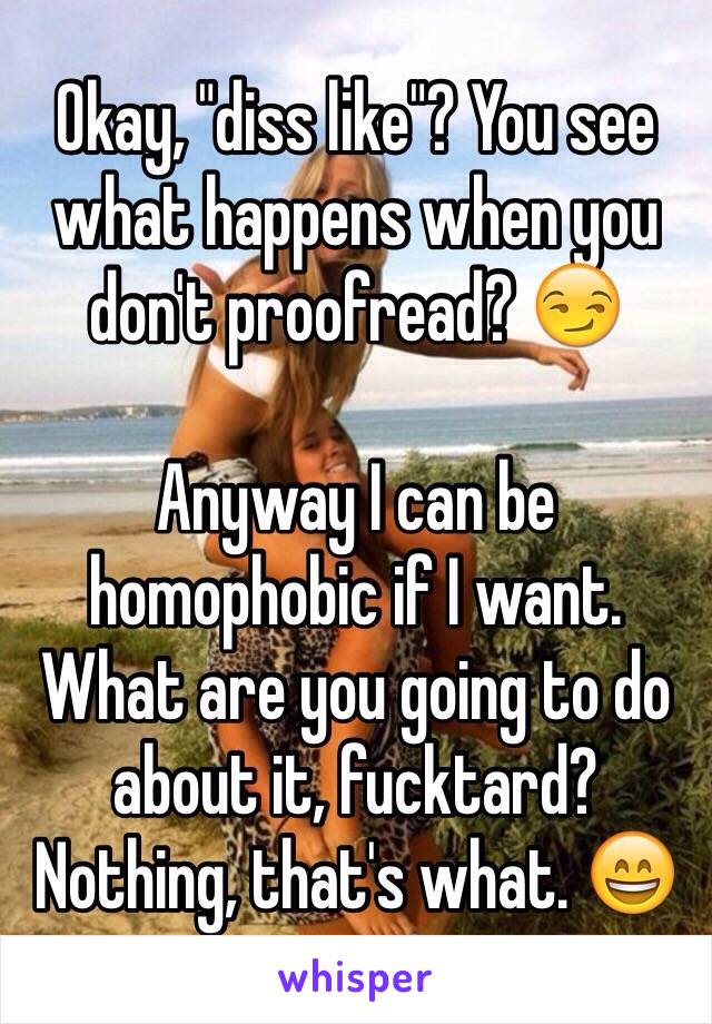 Okay, "diss like"? You see what happens when you don't proofread? 😏

Anyway I can be homophobic if I want. What are you going to do about it, fucktard? Nothing, that's what. 😄