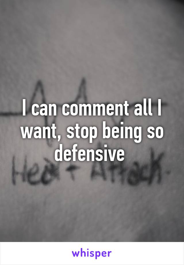 I can comment all I want, stop being so defensive 