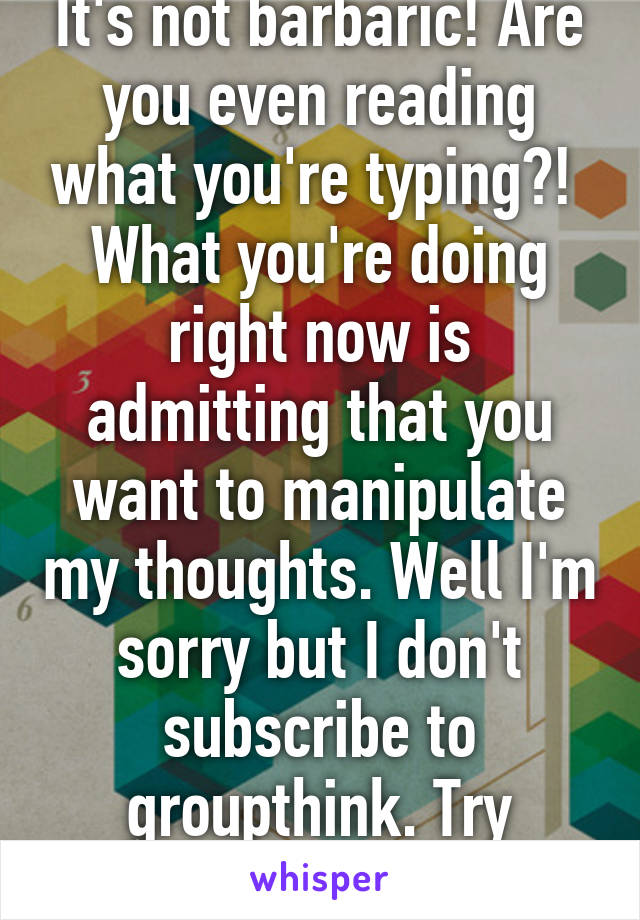 It's not barbaric! Are you even reading what you're typing?! 
What you're doing right now is admitting that you want to manipulate my thoughts. Well I'm sorry but I don't subscribe to groupthink. Try harder!