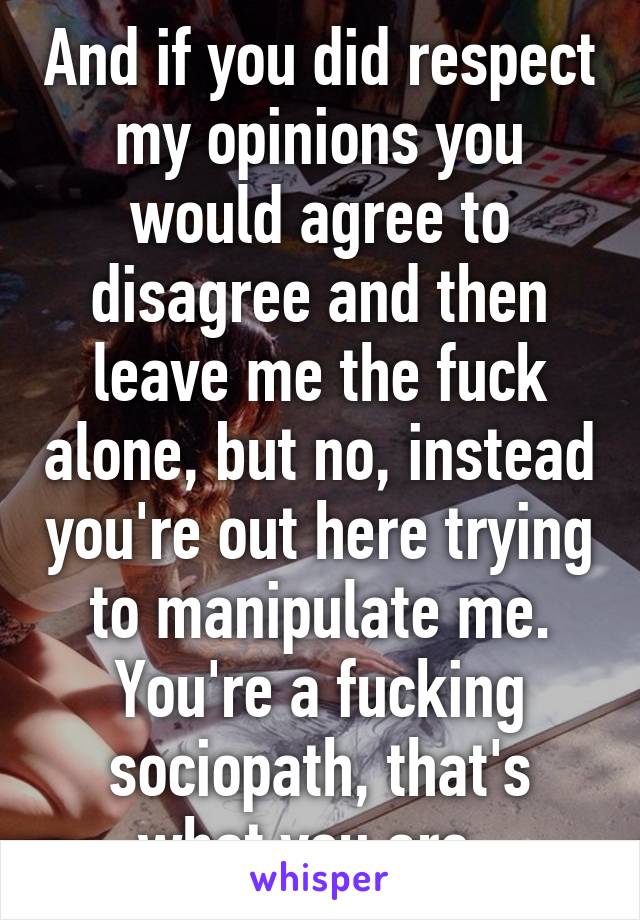 And if you did respect my opinions you would agree to disagree and then leave me the fuck alone, but no, instead you're out here trying to manipulate me. You're a fucking sociopath, that's what you are. 