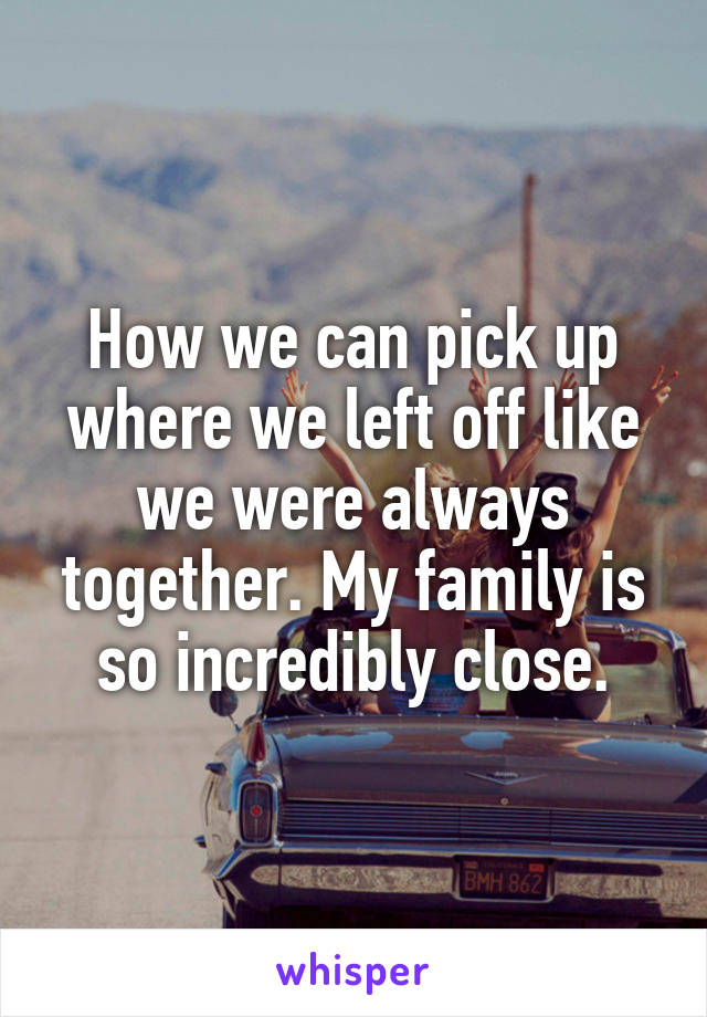 How we can pick up where we left off like we were always together. My family is so incredibly close.