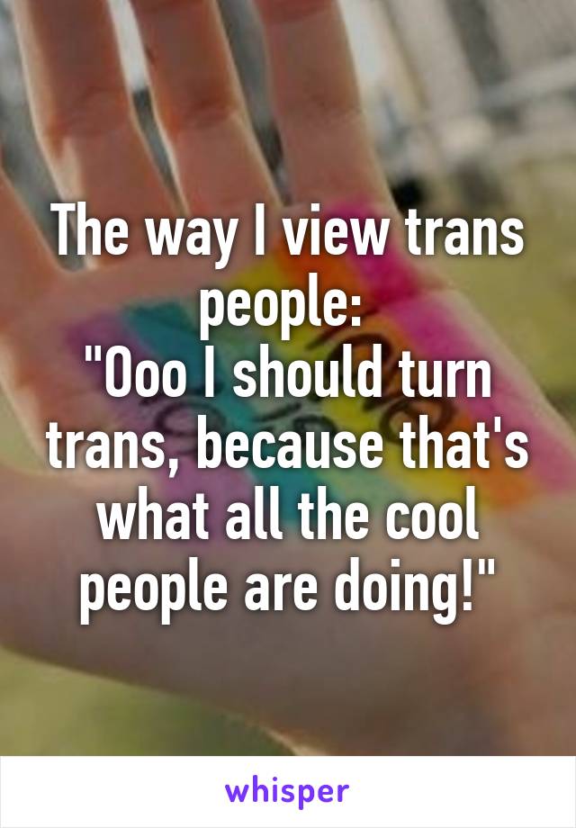 The way I view trans people: 
"Ooo I should turn trans, because that's what all the cool people are doing!"