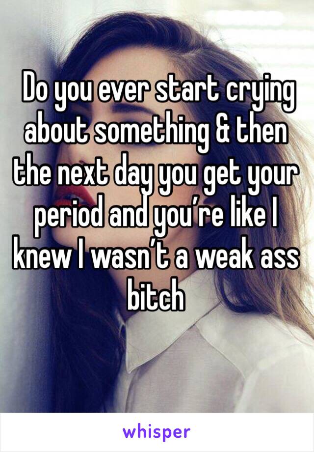  Do you ever start crying about something & then the next day you get your period and you’re like I knew I wasn’t a weak ass bitch