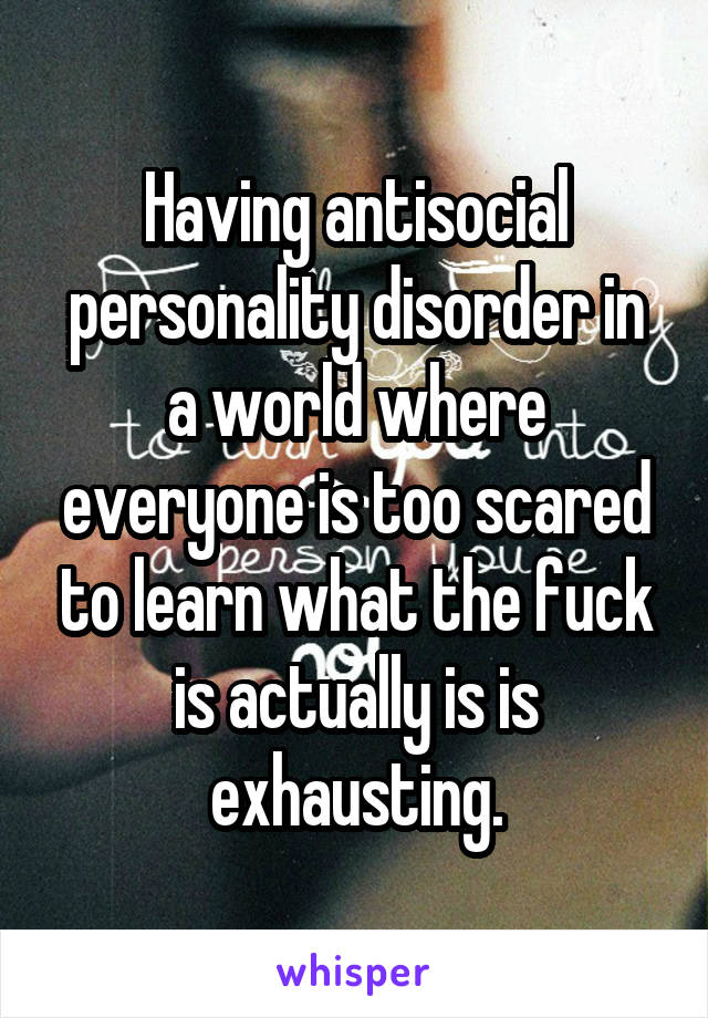 Having antisocial personality disorder in a world where everyone is too scared to learn what the fuck is actually is is exhausting.
