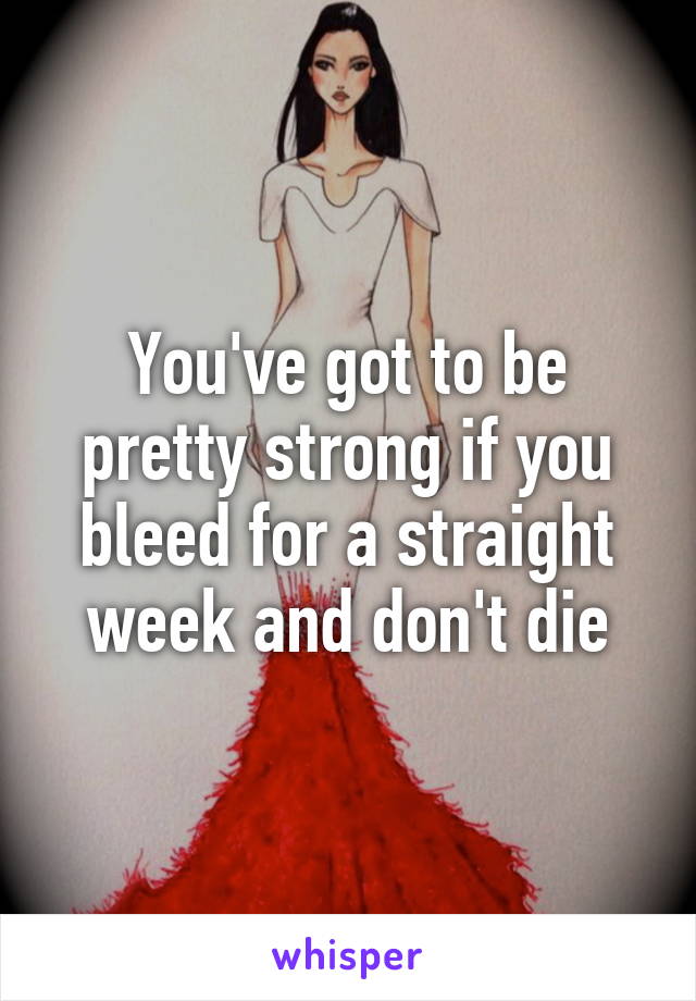 You've got to be pretty strong if you bleed for a straight week and don't die