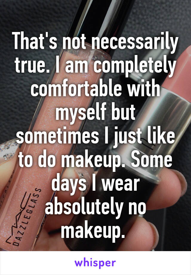 That's not necessarily true. I am completely comfortable with myself but sometimes I just like to do makeup. Some days I wear absolutely no makeup. 