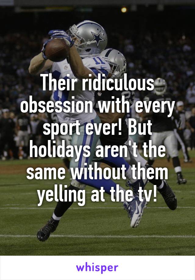 Their ridiculous obsession with every sport ever! But holidays aren't the same without them yelling at the tv!