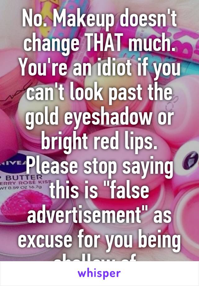 No. Makeup doesn't change THAT much. You're an idiot if you can't look past the gold eyeshadow or bright red lips. Please stop saying this is "false advertisement" as excuse for you being shallow af. 