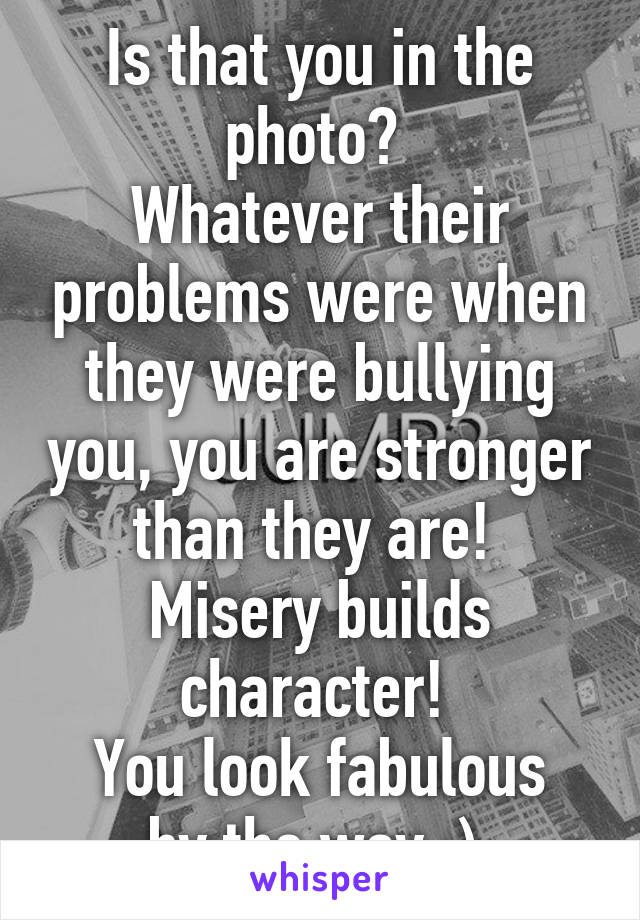Is that you in the photo? 
Whatever their problems were when they were bullying you, you are stronger than they are! 
Misery builds character! 
You look fabulous by the way :) 