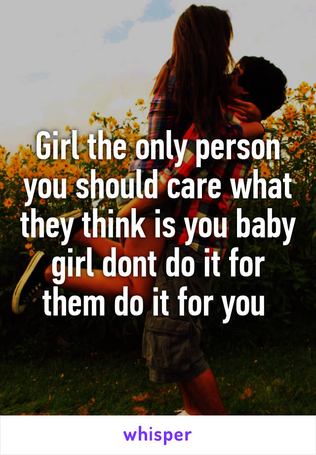 Girl the only person you should care what they think is you baby girl dont do it for them do it for you 